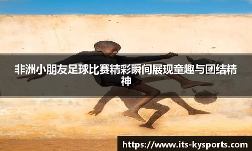 非洲小朋友足球比赛精彩瞬间展现童趣与团结精神