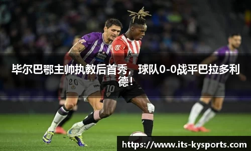 毕尔巴鄂主帅执教后首秀，球队0-0战平巴拉多利德！