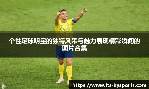 个性足球明星的独特风采与魅力展现精彩瞬间的图片合集